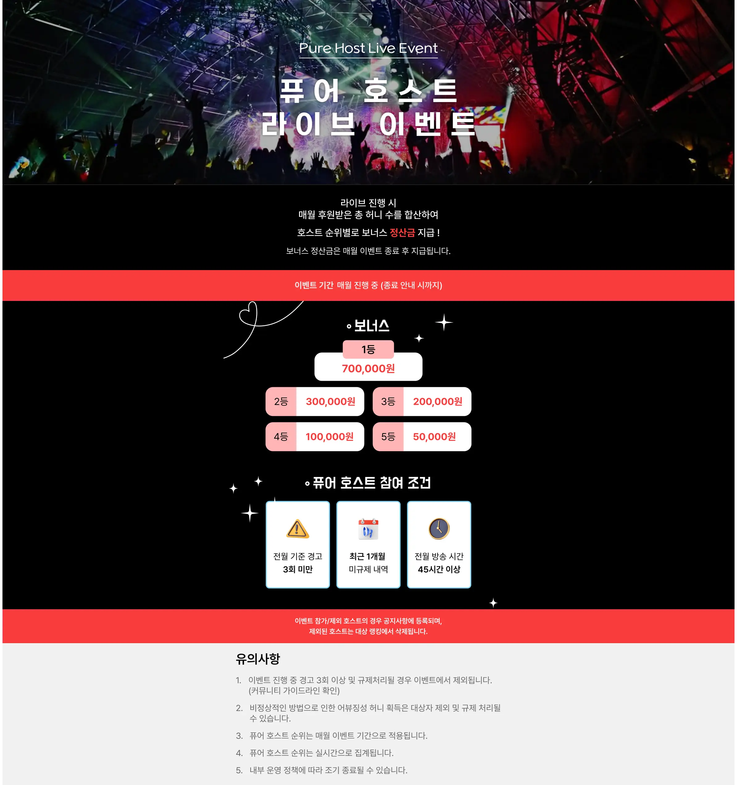 Pure Host Live Event  
퓨어 호스트 라이브 이벤트  

라이브 진행 시  
매달 후원받은 총 허니 수를 집계하여  
호스트 순위별로 보너스 상금 지급!  
보너스 상금은 매월 이벤트 종료 후 지급됩니다.  

이벤트 기간: 매월 진행 중 (종료 안내 시까지)  

보너스  
1등 700,000원  
2등 300,000원  
3등 200,000원  
4등 100,000원  
5등 50,000원  

퓨어 호스트 참여 조건  
- 전월 기준 경고 3회 미만  
- 최근 1개월 미규제 내역  
- 전월 방송 시간 45시간 이상  

※ 이벤트 참가자의 퓨어 호스트 공지 준수사항에 등록되며,  
제외된 호스트는 대상 집계에서 제외됩니다.  

유의사항  
1. 이벤트 진행 중 공고 3회 이상 규제사례가 발생할 경우 이벤트에서 제외됩니다. (부계정/가이드라인 위반)  
2. 발생된 보너스는 이벤트 종료 후 익월에 일괄 지급됩니다.  
3. 동일 순위 인원이 발생할 경우 해당 순위 인원이 동일한 상금 대상자 제외 및 규제 사례를 우선합니다.  
4. 퓨어 호스트 순위는 매월 이벤트 기간으로 적용됩니다.  
5. 이벤트 보너스 금액은 세금신고로 진행됩니다.  
6. 내부 운영 상황에 따라 조기 종료될 수 있습니다.
